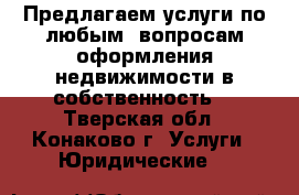 Предлагаем услуги по любым  вопросам оформления недвижимости в собственность. - Тверская обл., Конаково г. Услуги » Юридические   